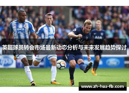 英超球员转会市场最新动态分析与未来发展趋势探讨 英超球员转会市场最新动态分析与未来发展趋势探讨