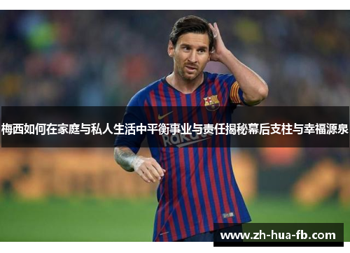 梅西如何在家庭与私人生活中平衡事业与责任揭秘幕后支柱与幸福源泉