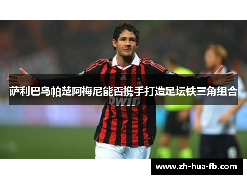 萨利巴乌帕楚阿梅尼能否携手打造足坛铁三角组合